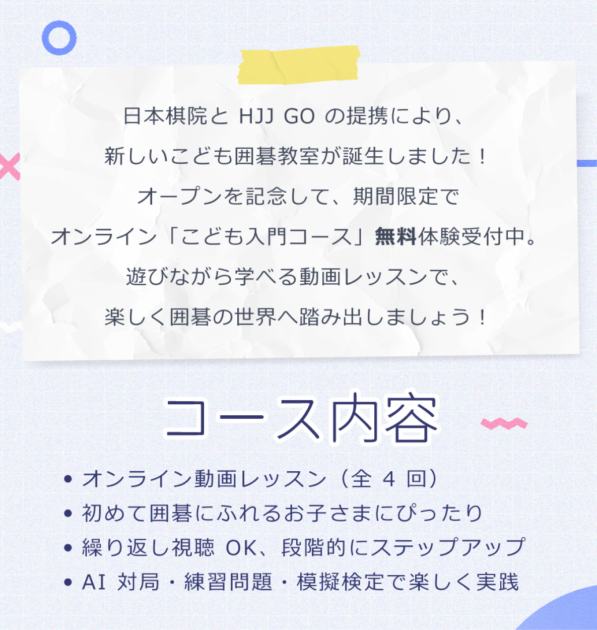 「こども入門コース」の特徴：全4回のオンライン動画レッスンで、囲碁が初めてのお子さまにぴったり。繰り返し視聴可能で、AI対局や問題演習とあわせて実戦練習もできます。